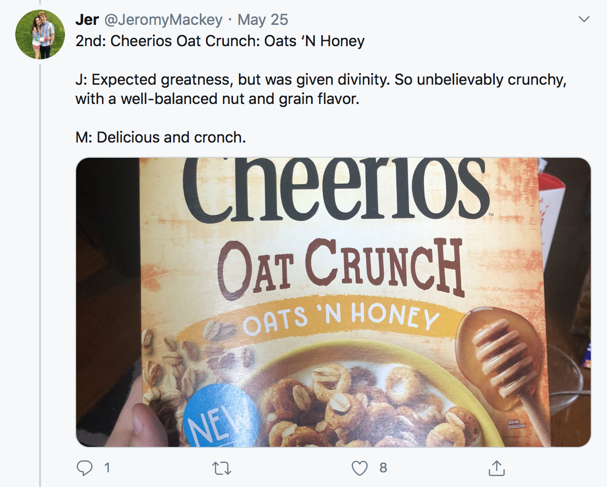 2nd: Cheerios Oat Crunch: Oats ‘N Honey J: Expected greatness, but was given divinity. So unbelievably crunchy, with a well-balanced nut and grain flavor. M: Delicious and cronch.