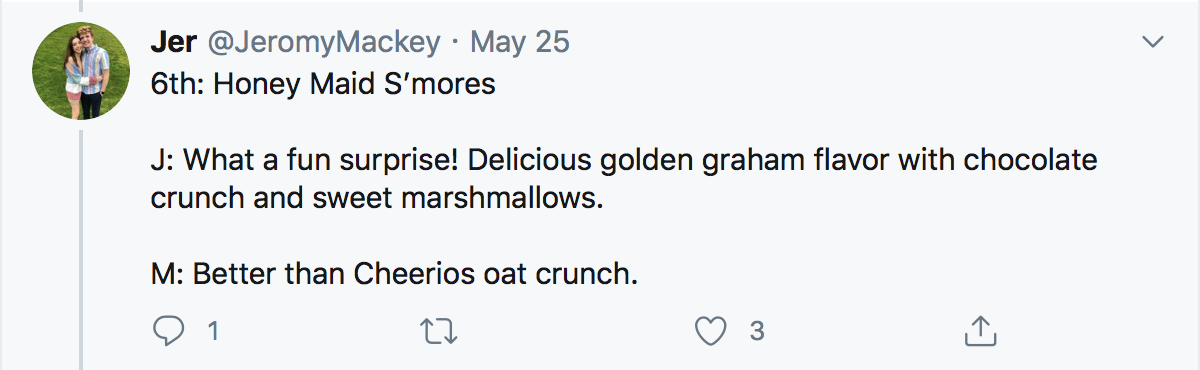 6th: Honey Maid S’mores J: What a fun surprise! Delicious golden graham flavor with chocolate crunch and sweet marshmallows. M: Better than Cheerios oat crunch.