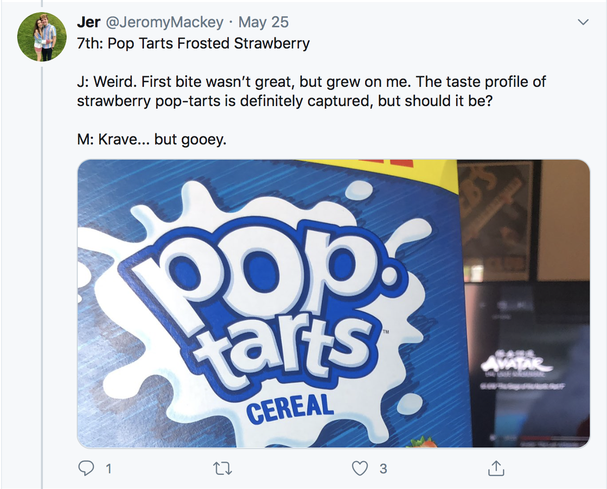 7th: Pop Tarts Frosted Strawberry J: Weird. First bite wasn’t great, but grew on me. The taste profile of strawberry pop-tarts is definitely captured, but should it be? M: Krave... but gooey.