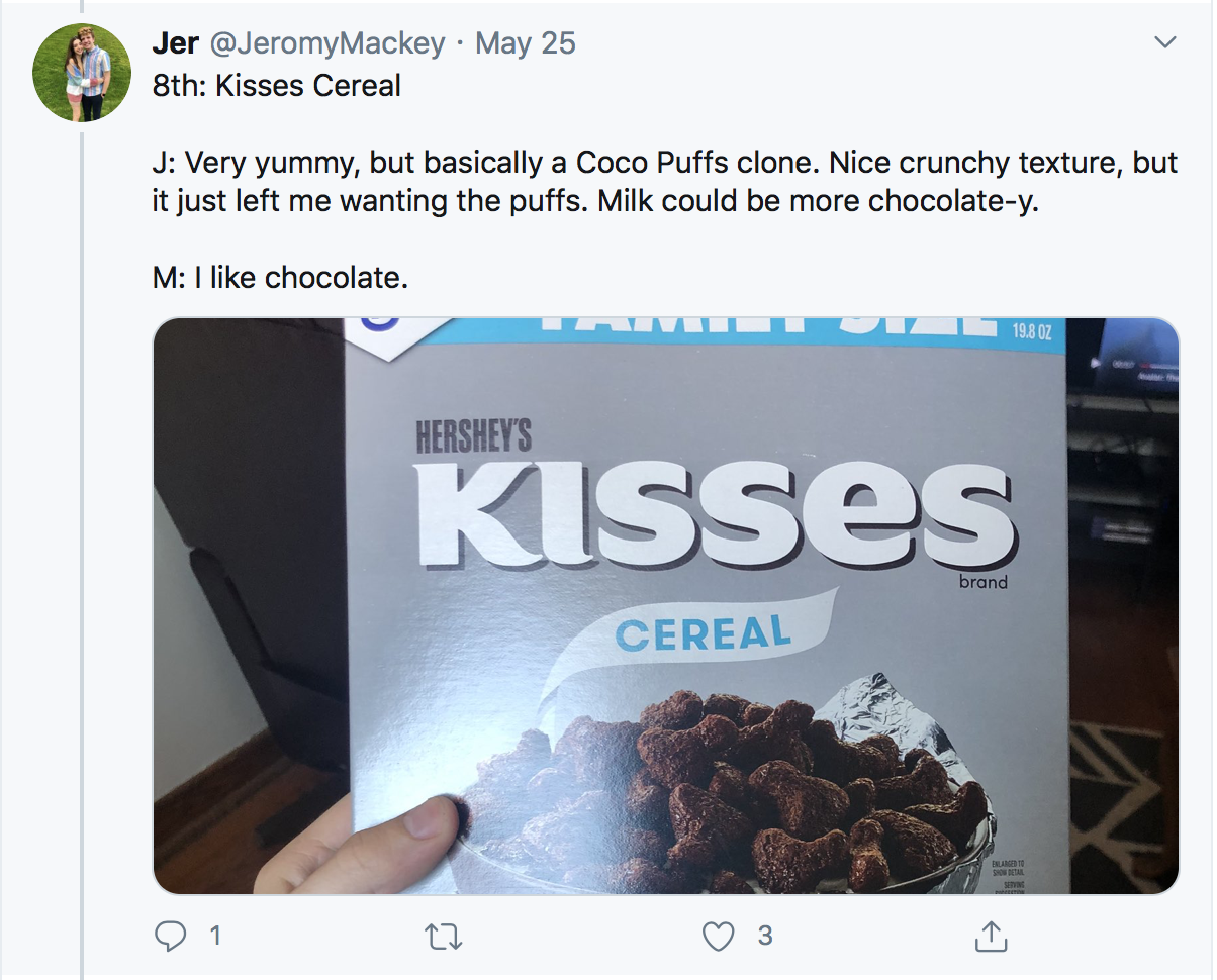 8th: Kisses Cereal J: Very yummy, but basically a Coco Puffs clone. Nice crunchy texture, but it just left me wanting the puffs. Milk could be more chocolate-y. M: I like chocolate.