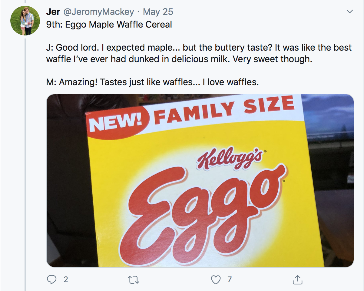 9th: Eggo Maple Waffle Cereal J: Good lord. I expected maple... but the buttery taste? It was like the best waffle I’ve ever had dunked in delicious milk. Very sweet though. M: Amazing! Tastes just like waffles... I love waffles.