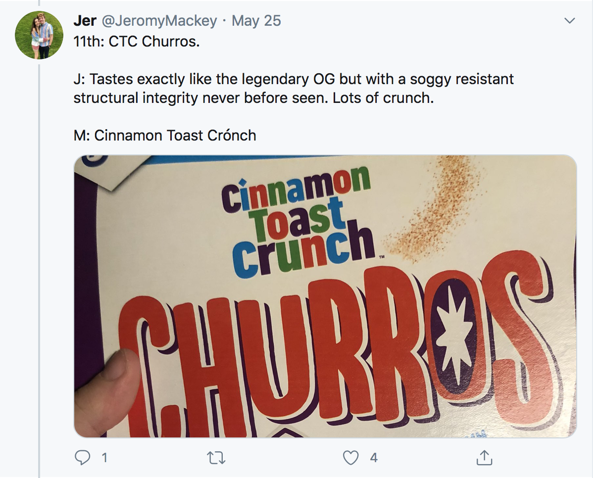 11th: CTC Churros. J: Tastes exactly like the legendary OG but with a soggy resistant structural integrity never before seen. Lots of crunch. M: Cinnamon Toast Crónch