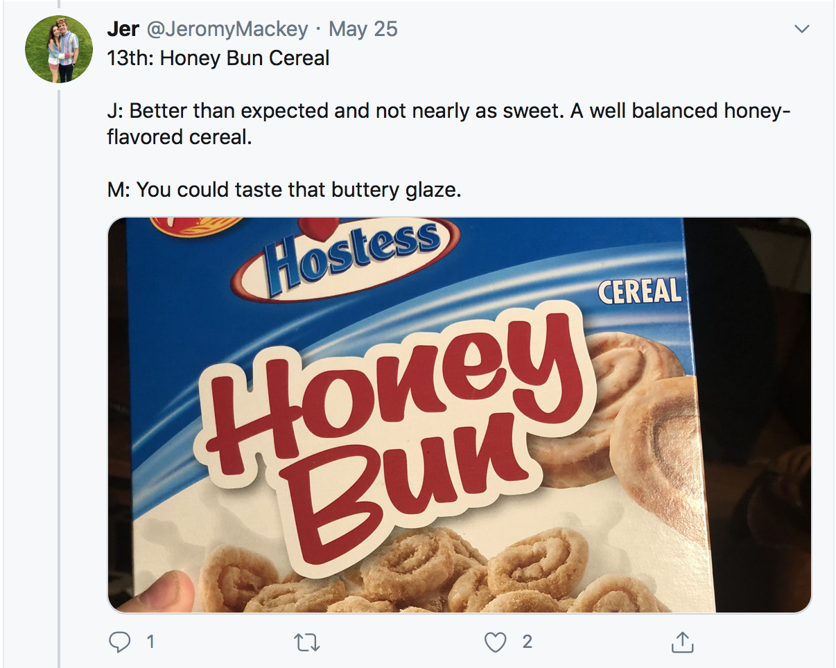13th: Honey Bun Cereal J: Better than expected and not nearly as sweet. A well balanced honey-flavored cereal. M: You could taste that buttery glaze. 
