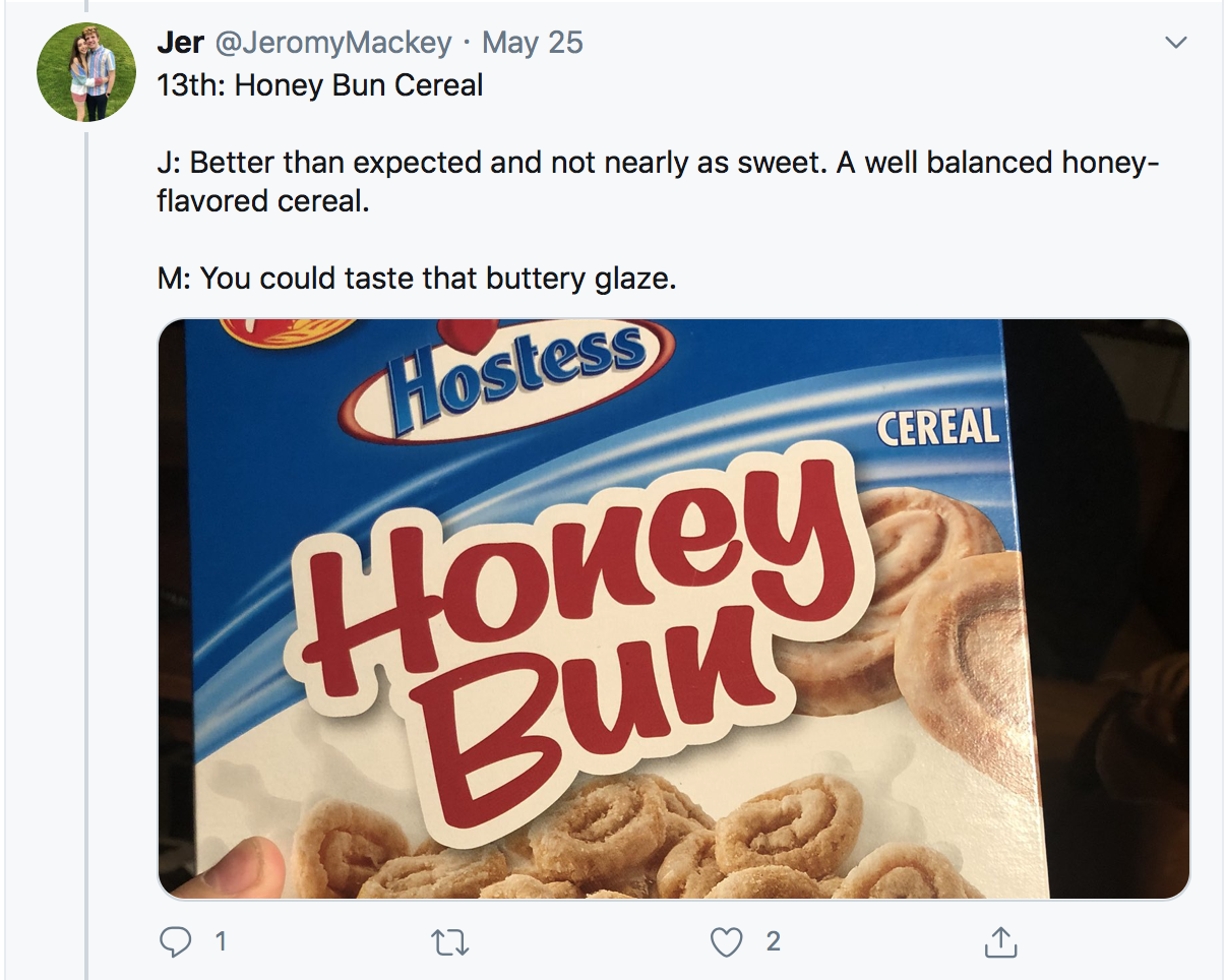 13th: Honey Bun Cereal J: Better than expected and not nearly as sweet. A well balanced honey-flavored cereal. M: You could taste that buttery glaze.