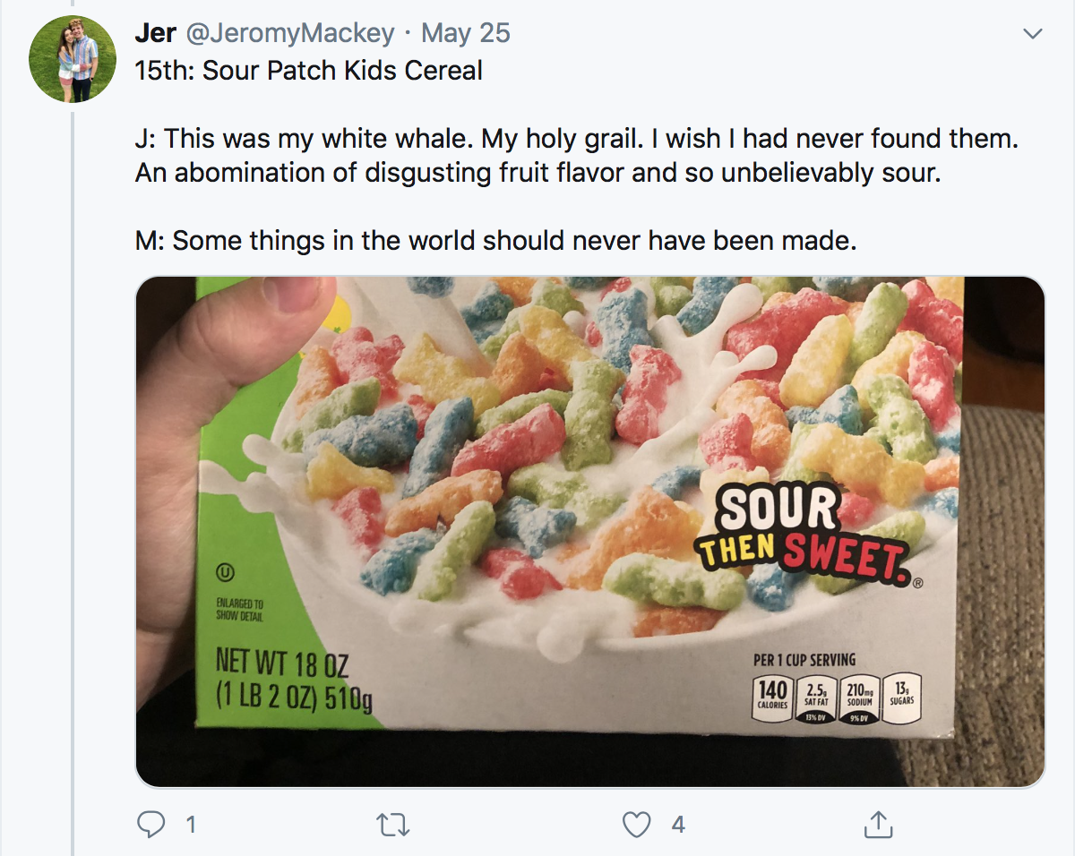 15th: Sour Patch Kids Cereal J: This was my white whale. My holy grail. I wish I had never found them. An abomination of disgusting fruit flavor and so unbelievably sour. M: Some things in the world should never have been made.
